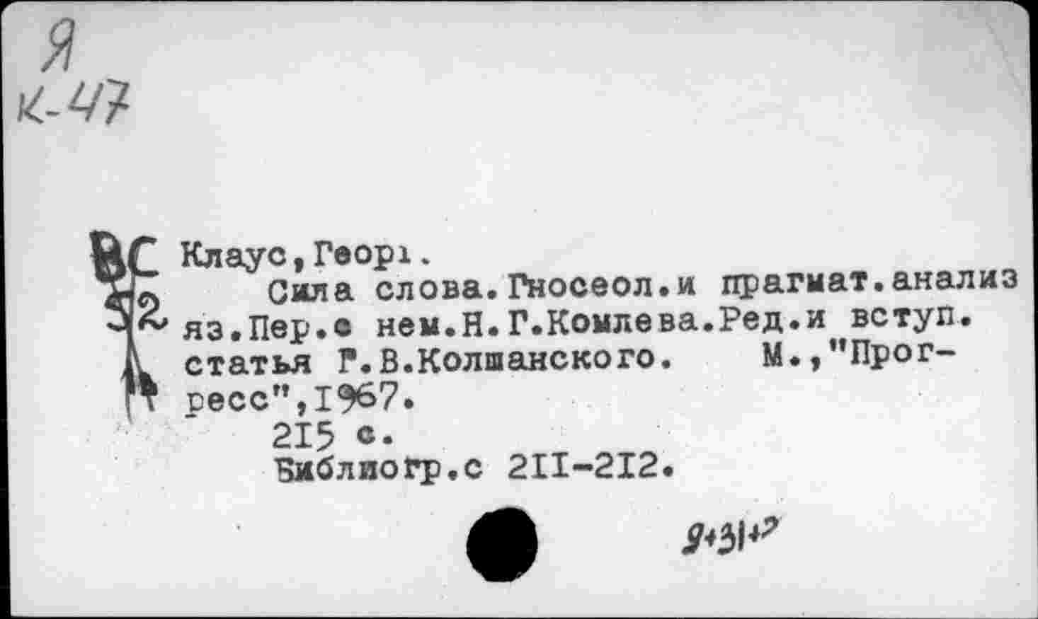 ﻿
Клаус, Георх.
л Сила слова. Гносеол.и прагмат.анализ
£ яз.Пер.с нем.Н.Г.Комлева.Ред.и вступ.
I статья Г.В.Колшанского. М.,”Прог-
Т сесс”,1^67.
215 «•
Бмблиогр.с 211-212.
9^